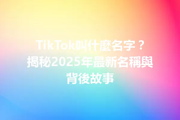 TikTok叫什麼名字?揭秘2025年最新名稱與背後故事 二