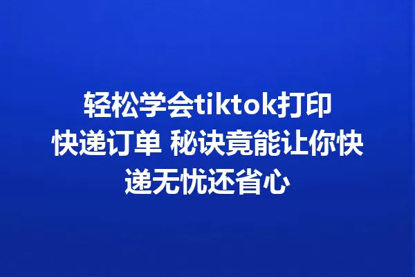 轻松学会tiktok打印快递订单 秘诀竟能让你快递无忧还省心 一