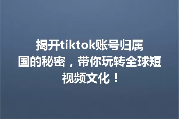 揭开tiktok账号归属国的秘密,带你玩转全球短视频文化! 一