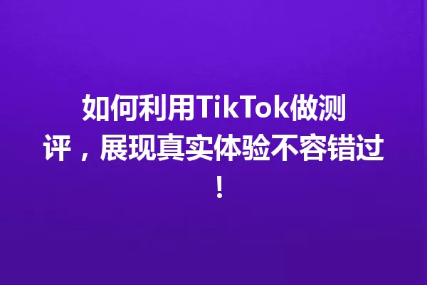 如何利用TikTok做测评,展现真实体验不容错过! 一