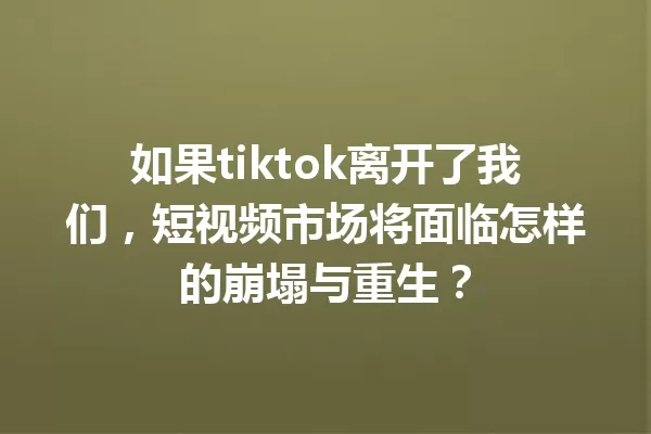 如果tiktok离开了我们,短视频市场将面临怎样的崩塌与重生? 一