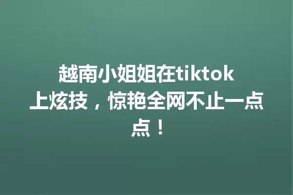 越南小姐姐在tiktok上炫技,惊艳全网不止一点点! 一