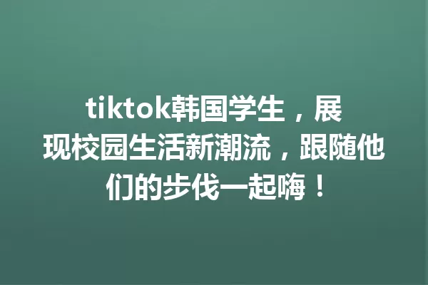 tiktok韩国学生,展现校园生活新潮流,跟随他们的步伐一起嗨! 一