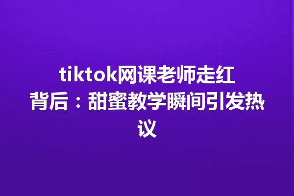 tiktok网课老师走红背后:甜蜜教学瞬间引发热议 一