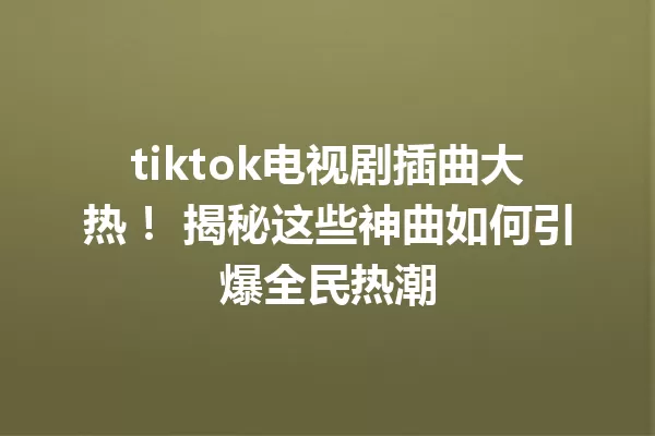 tiktok电视剧插曲大热! 揭秘这些神曲如何引爆全民热潮 一