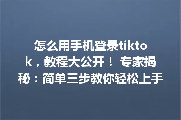 怎么用手机登录tiktok,教程大公开! 专家揭秘:简单三步教你轻松上手 一