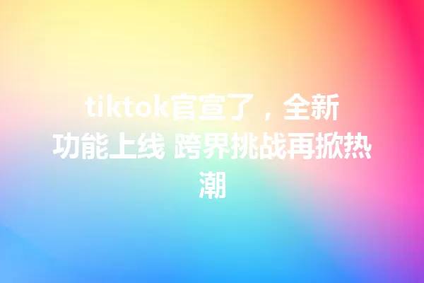 tiktok官宣了,全新功能上线 跨界挑战再掀热潮 一