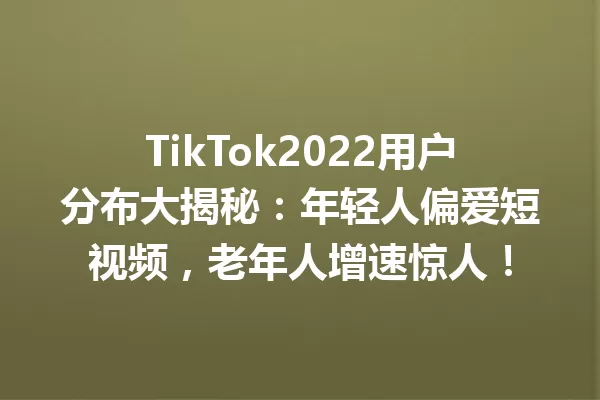 TikTok2022用户分布大揭秘:年轻人偏爱短视频,老年人增速惊人! 一
