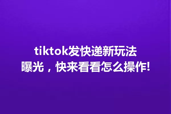 tiktok发快递新玩法曝光,快来看看怎么操作! 一