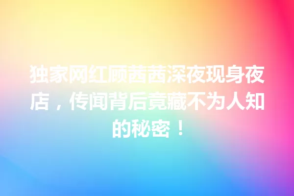 独家网红顾茜茜深夜现身夜店,传闻背后竟藏不为人知的秘密! 一
