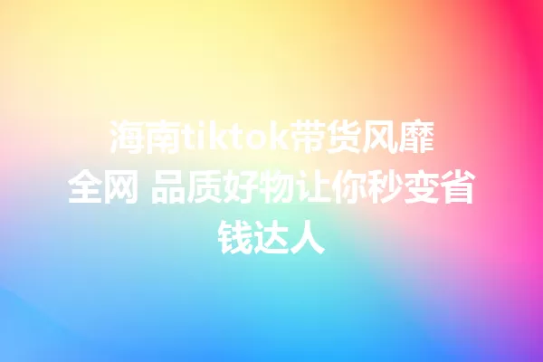 海南tiktok带货风靡全网 品质好物让你秒变省钱达人 一