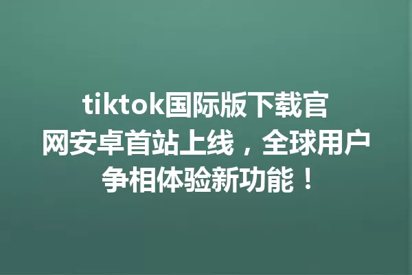 tiktok国际版下载官网安卓首站上线,全球用户争相体验新功能! 二