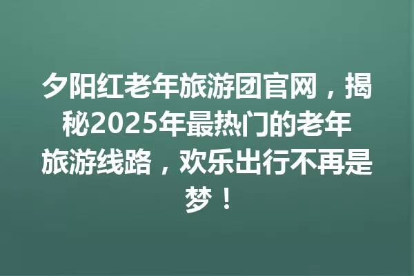 夕阳红老年旅游团官网,揭秘2025年最热门的老年旅游线路,欢乐出行不再是梦! 一