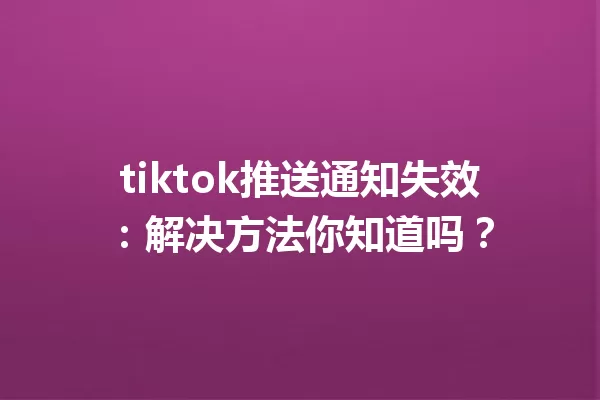 tiktok推送通知失效:解决方法你知道吗? 一