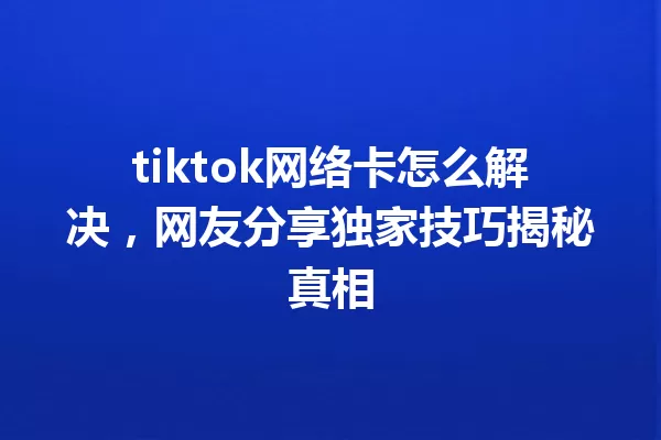 tiktok网络卡怎么解决,网友分享独家技巧揭秘真相 一