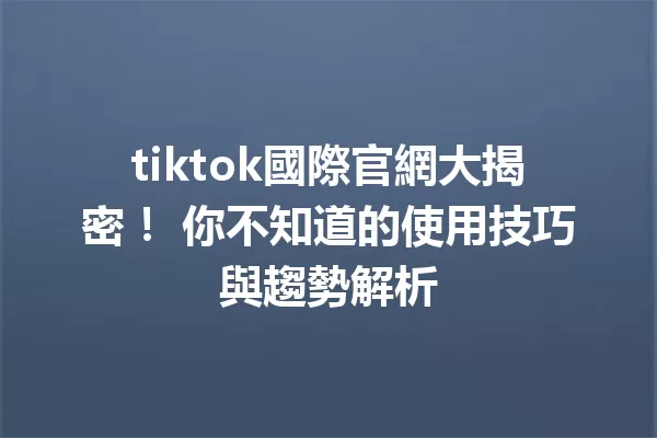 tiktok國際官網大揭密! 你不知道的使用技巧與趨勢解析 二