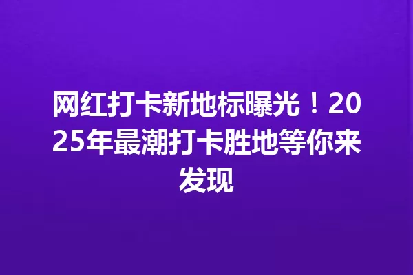 网红打卡新地标曝光!2025年最潮打卡胜地等你来发现 一