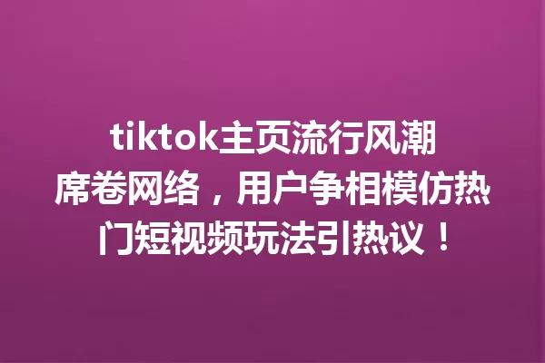 tiktok主页流行风潮席卷网络,用户争相模仿热门短视频玩法引热议! 二