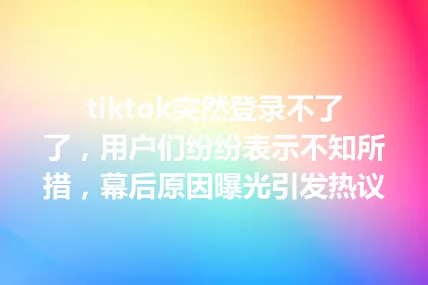 tiktok突然登录不了了,用户们纷纷表示不知所措,幕后原因曝光引发热议 一