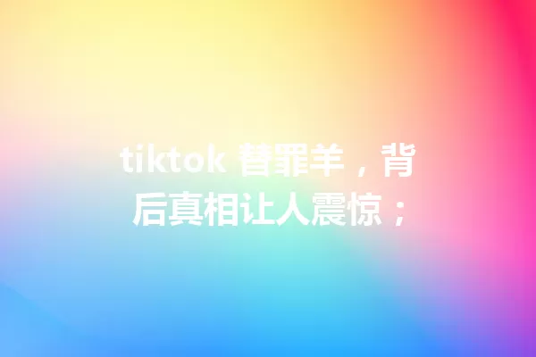tiktok 替罪羊,背后真相让人震惊; 一