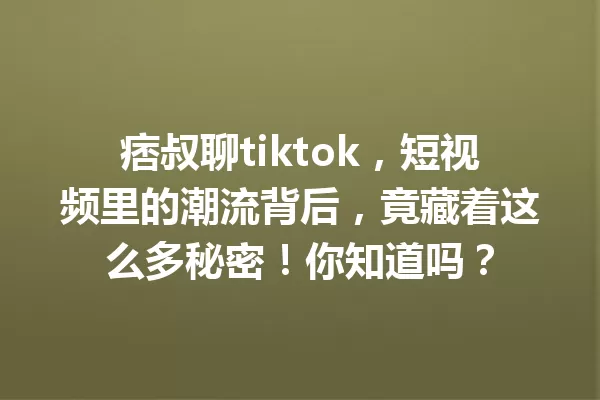 痞叔聊tiktok,短视频里的潮流背后,竟藏着这么多秘密!你知道吗? 一