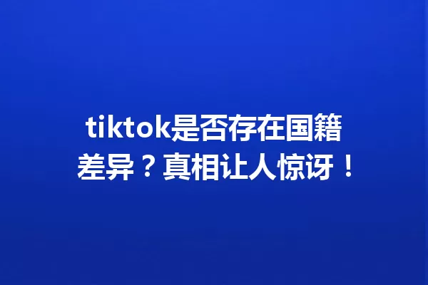 tiktok是否存在国籍差异?真相让人惊讶! 一