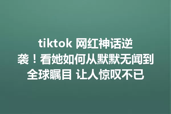 tiktok 网红神话逆袭!看她如何从默默无闻到全球瞩目 让人惊叹不已 一