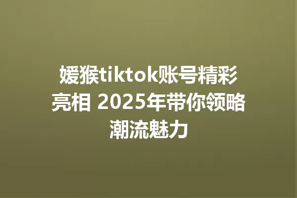 媛猴tiktok账号精彩亮相 2025年带你领略潮流魅力 一