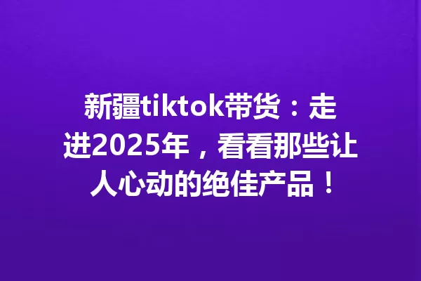 新疆tiktok带货:走进2025年,看看那些让人心动的绝佳产品! 一