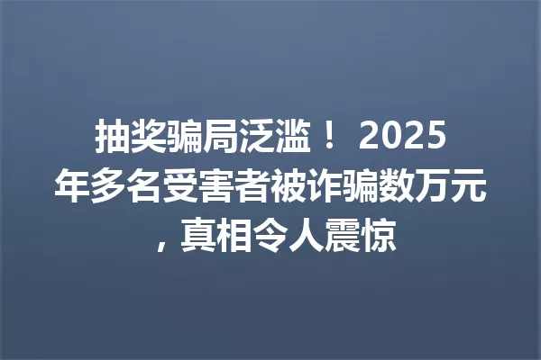抽奖骗局泛滥! 2025年多名受害者被诈骗数万元,真相令人震惊 一