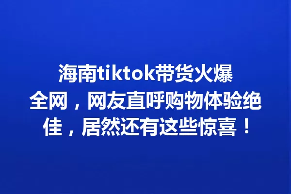 海南tiktok带货火爆全网,网友直呼购物体验绝佳,居然还有这些惊喜! 一