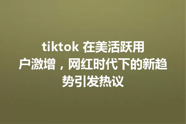 tiktok 在美活跃用户激增,网红时代下的新趋势引发热议 一