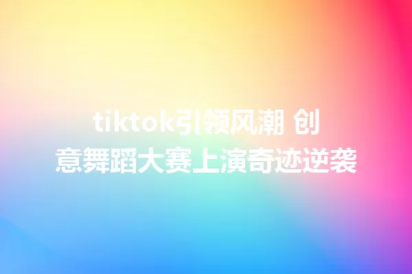 tiktok引领风潮 创意舞蹈大赛上演奇迹逆袭 二