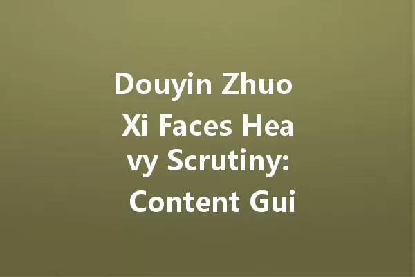 Douyin Zhuo Xi Faces Heavy Scrutiny: Content Guidelines Under Fire 一
