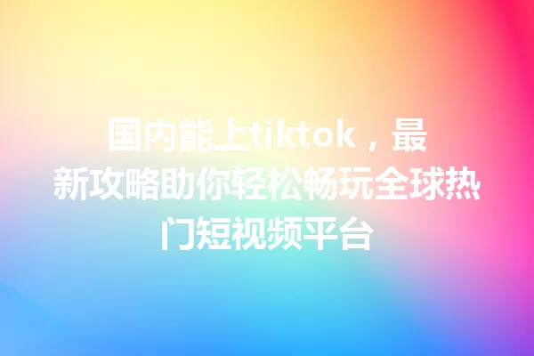 国内能上tiktok,最新攻略助你轻松畅玩全球热门短视频平台 一