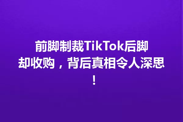 前脚制裁TikTok后脚却收购,背后真相令人深思! 一
