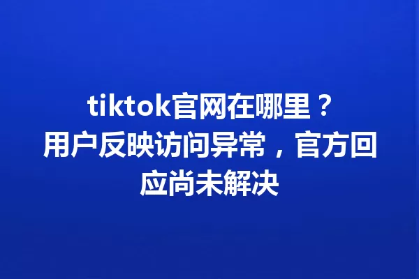 tiktok官网在哪里?用户反映访问异常,官方回应尚未解决 一