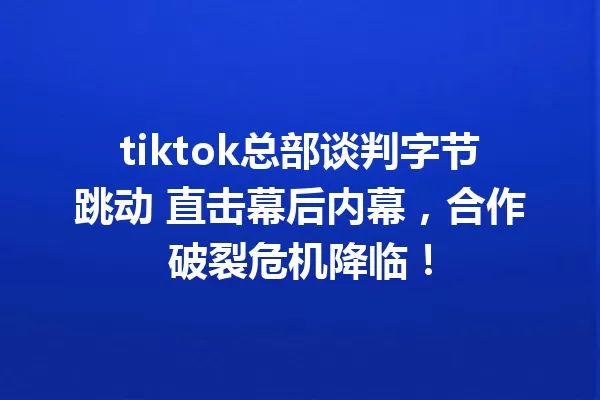 tiktok总部谈判字节跳动 直击幕后内幕,合作破裂危机降临! 一