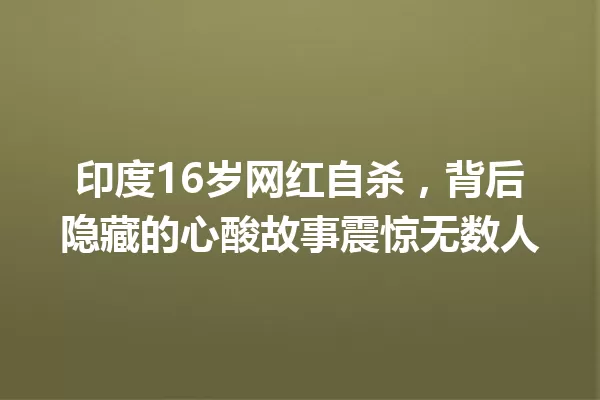 印度16岁网红自杀,背后隐藏的心酸故事震惊无数人 一