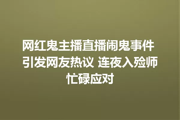 网红鬼主播直播闹鬼事件 引发网友热议 连夜入殓师忙碌应对 一