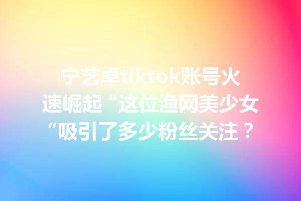 宁艺卓tiktok账号火速崛起 “这位渔网美少女”吸引了多少粉丝关注？ 二