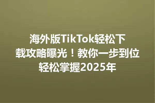 海外版TikTok轻松下载攻略曝光!教你一步到位轻松掌握2025年 二