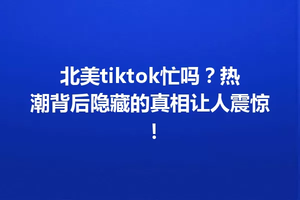 北美tiktok忙吗?热潮背后隐藏的真相让人震惊! 一