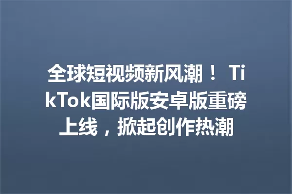 全球短视频新风潮! TikTok国际版安卓版重磅上线,掀起创作热潮 二