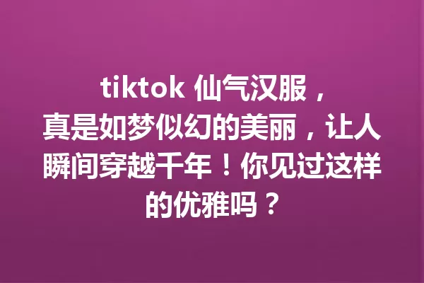 tiktok 仙气汉服,真是如梦似幻的美丽,让人瞬间穿越千年!你见过这样的优雅吗? 一
