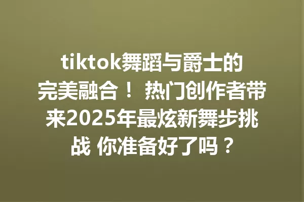 tiktok舞蹈与爵士的完美融合! 热门创作者带来2025年最炫新舞步挑战 你准备好了吗? 一