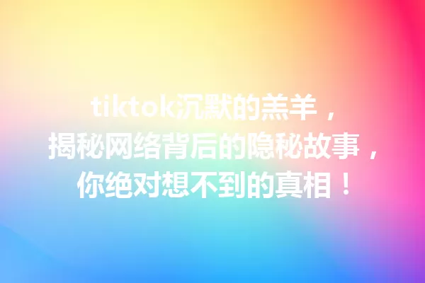 tiktok沉默的羔羊,揭秘网络背后的隐秘故事,你绝对想不到的真相! 一