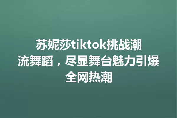 苏妮莎tiktok挑战潮流舞蹈,尽显舞台魅力引爆全网热潮 一