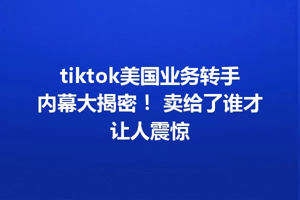 tiktok美国业务转手内幕大揭密! 卖给了谁才让人震惊 一