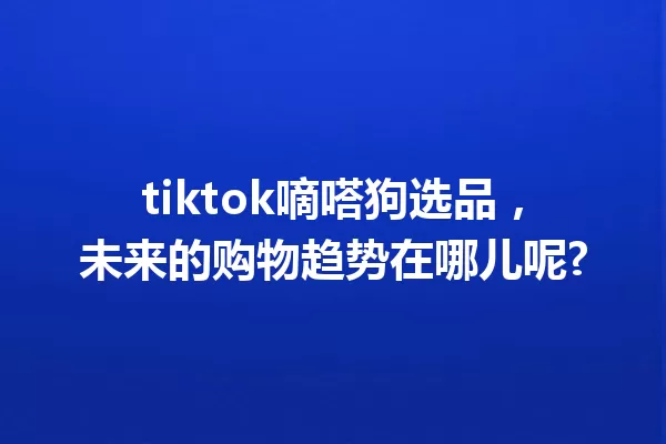 tiktok嘀嗒狗选品,未来的购物趋势在哪儿呢? 一